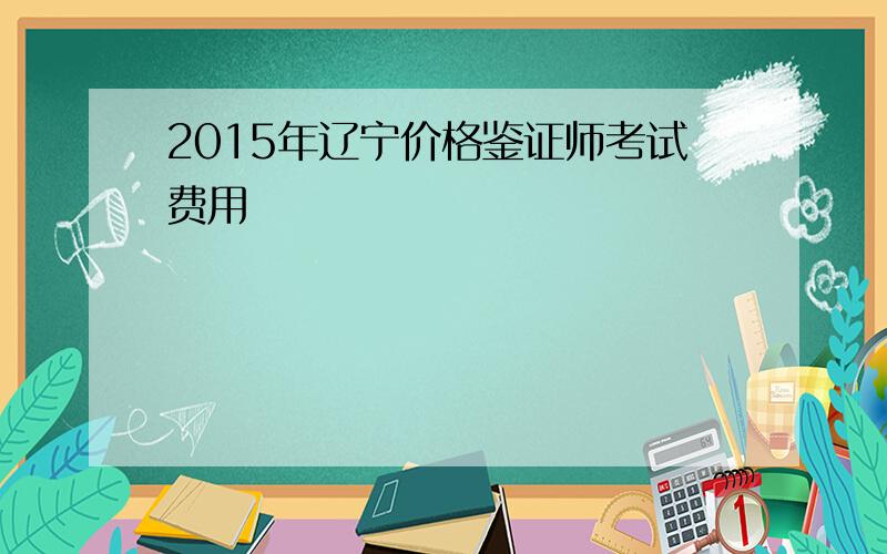 2015年辽宁价格鉴证师考试费用