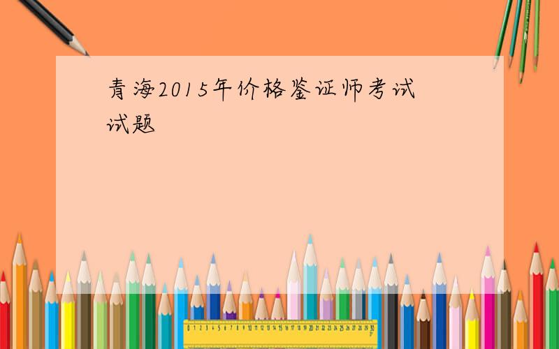 青海2015年价格鉴证师考试试题