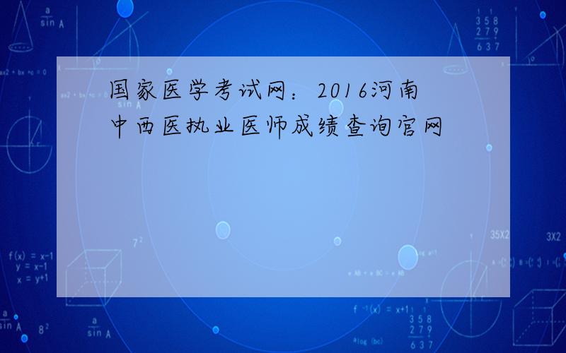 国家医学考试网：2016河南中西医执业医师成绩查询官网