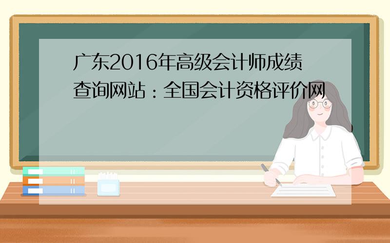 广东2016年高级会计师成绩查询网站：全国会计资格评价网