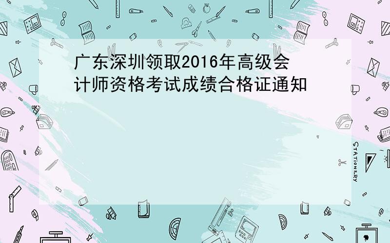 广东深圳领取2016年高级会计师资格考试成绩合格证通知