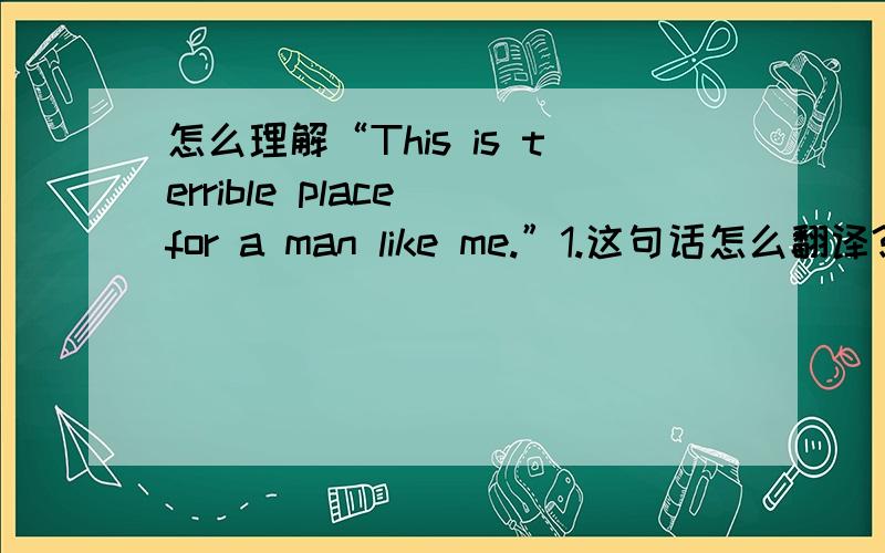 怎么理解“This is terrible place for a man like me.”1.这句话怎么翻译?2.for a msn like me 怎么讲?
