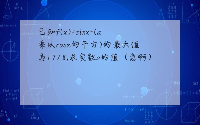 已知f(x)=sinx-(a乘以cosx的平方)的最大值为17/8,求实数a的值（急啊）