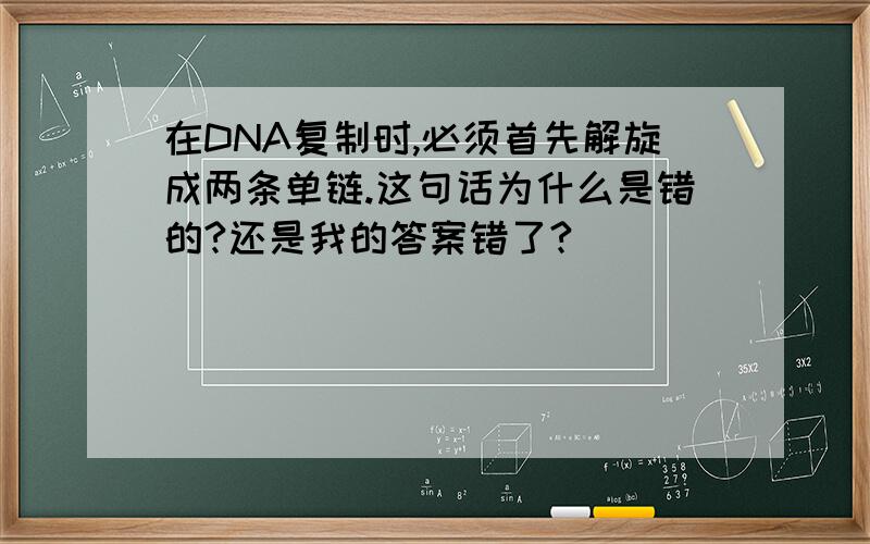 在DNA复制时,必须首先解旋成两条单链.这句话为什么是错的?还是我的答案错了?