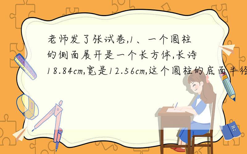 老师发了张试卷,1、一个圆柱的侧面展开是一个长方体,长诗18.84cm,宽是12.56cm,这个圆柱的底面半径可能是[ ]cm,也可能是[ ]cm A、3 B、2 C、1 D、4
