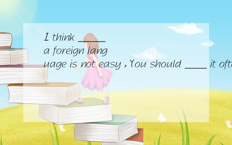 I think _____ a foreign language is not easy ,You should ____ it oftenA.to learn ;to practice B.learning; pratice C.learn; praticing D.learns;to pratice 选哪个,为什么啊 think后面的动词用什么形式啊.