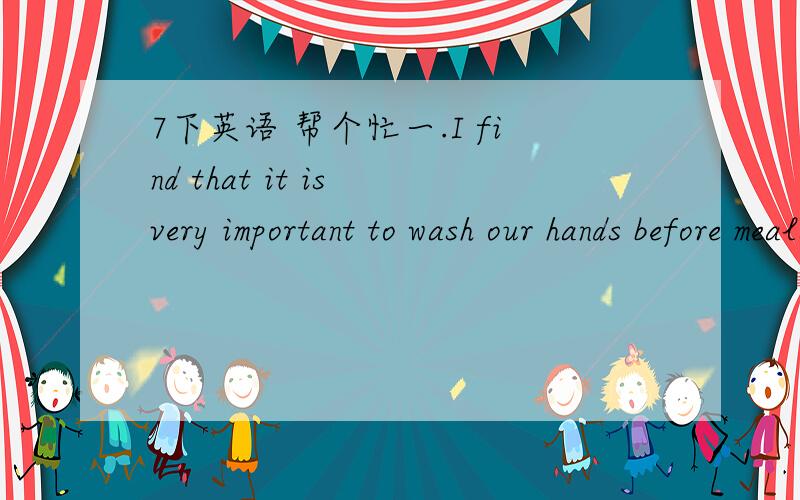 7下英语 帮个忙一.I find that it is very important to wash our hands before meals.（改为同义句）二.填单词1.Do you like the dumplings _______ seafood in them?2.We are going to a _______ to watch a play.3.His house is _______ to mine,s