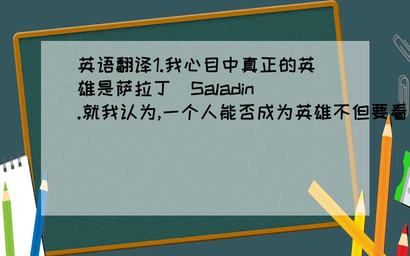 英语翻译1.我心目中真正的英雄是萨拉丁（Saladin）.就我认为,一个人能否成为英雄不但要看他的能力和功绩,更要看他的品德.一个仅仅被自己国家的人当做英雄而被他的敌国当做强盗的人在我