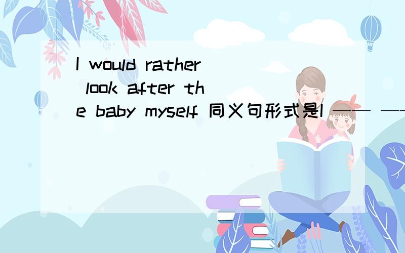 I would rather look after the baby myself 同义句形式是I —— —— look after the baby myself.