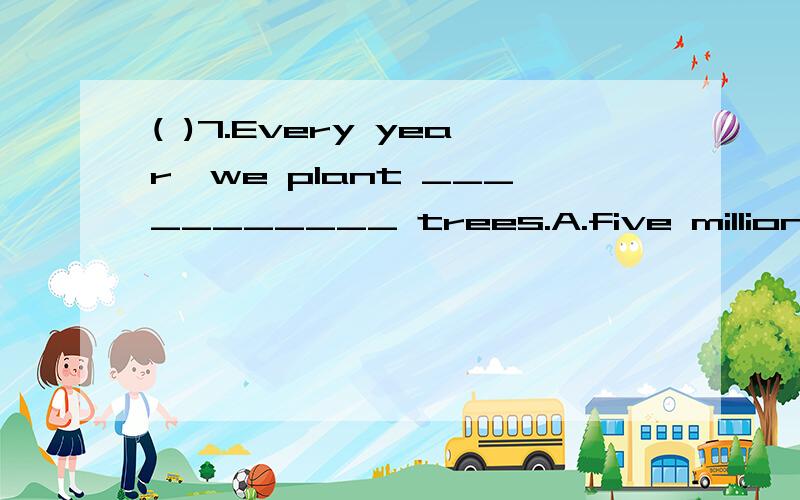 ( )7.Every year,we plant ___________ trees.A.five millions of B.five millions C.million of D.( )7.Every year,we plant ___________ trees.A.five millions of B.five millions C.million of D.millions of
