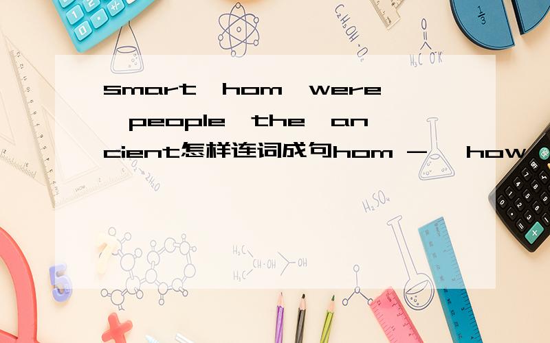 smart,hom,were,people,the,ancient怎样连词成句hom -> how