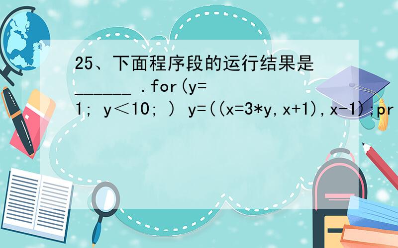 25、下面程序段的运行结果是______ .for(y=1; y＜10; ) y=((x=3*y,x+1),x-1);printf(“x=%d,y=%d,x,y”);A.x=27,y=27B.x=12,y=13C.x=15,y=14D.x=y=2729、以下程序段______ .int x=-1;do｛x=x*x;｝while(!x);A.是死循环B.循环执行二次C