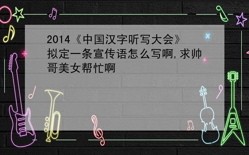 2014《中国汉字听写大会》拟定一条宣传语怎么写啊,求帅哥美女帮忙啊