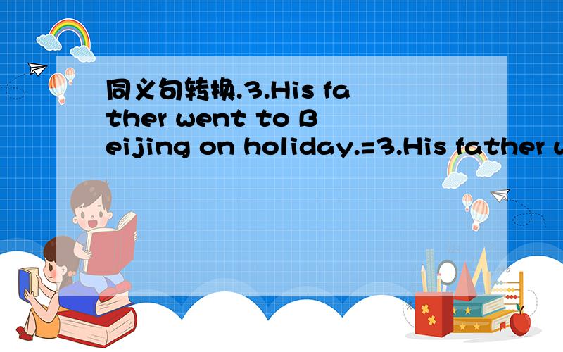 同义句转换.3.His father went to Beijing on holiday.=3.His father went to Beijing on holiday.=His father went to Beijing ----- ------ his holiday.习题