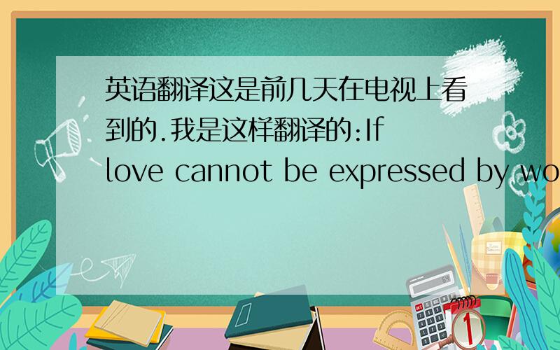 英语翻译这是前几天在电视上看到的.我是这样翻译的:If love cannot be expressed by words,I will prove it with my life.prove sth with