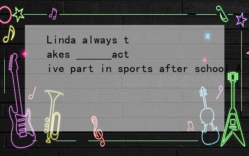 Linda always takes ______active part in sports after school.A./ B.a C.an D.the(答案选C,为什么不选A啊,