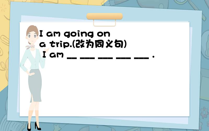 I am going on a trip.(改为同义句) I am __ ___ ___ ___ ___ .