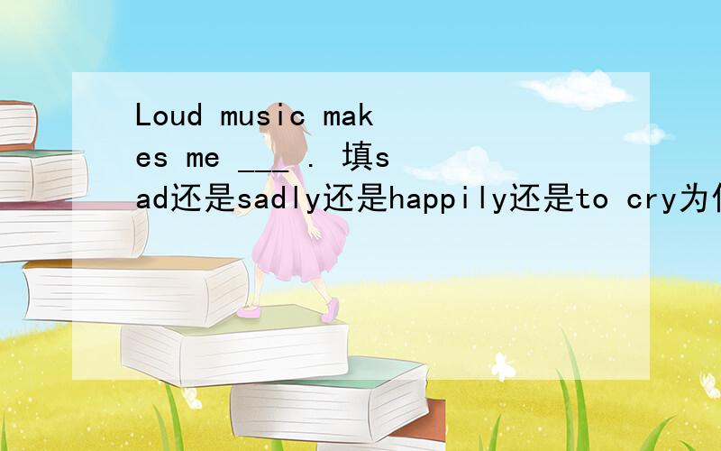 Loud music makes me ___ . 填sad还是sadly还是happily还是to cry为什么