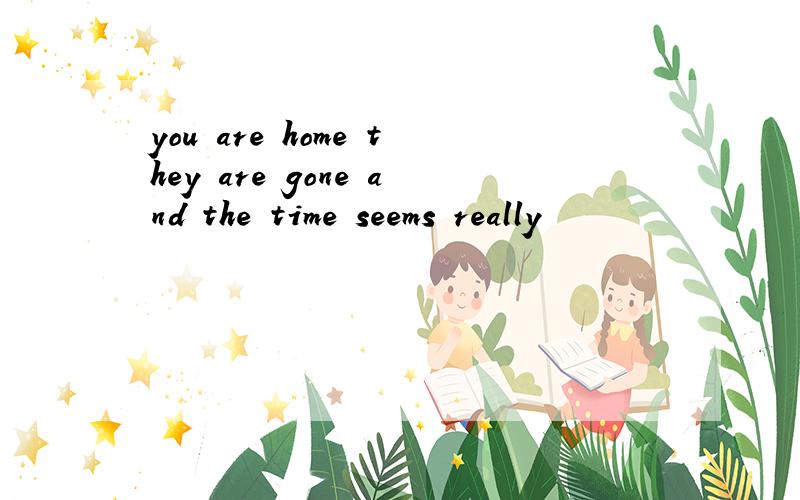 you are home they are gone and the time seems really