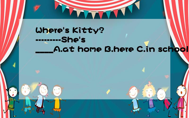 Where's Kitty?---------She's____A.at home B.here C.in school D.home