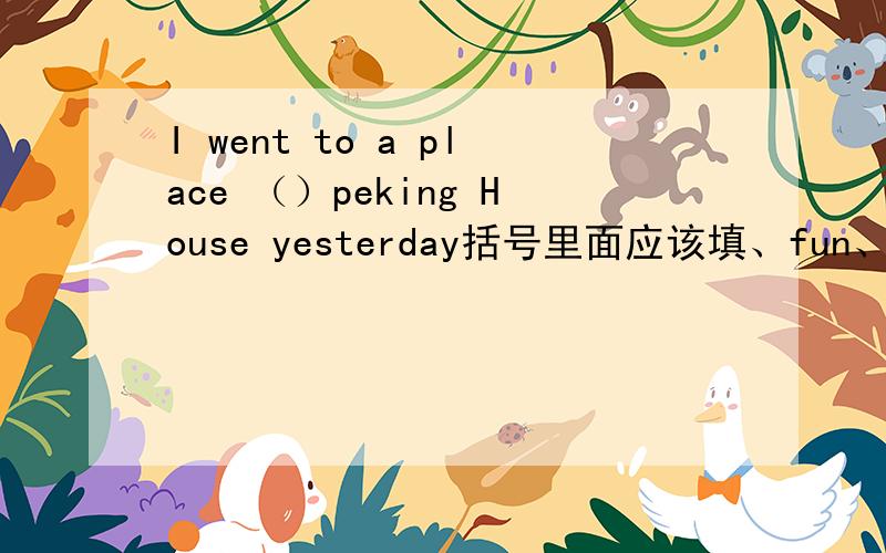 I went to a place （）peking House yesterday括号里面应该填、fun、interest、for、call 、填菏泽几个里面的那个、正确形式