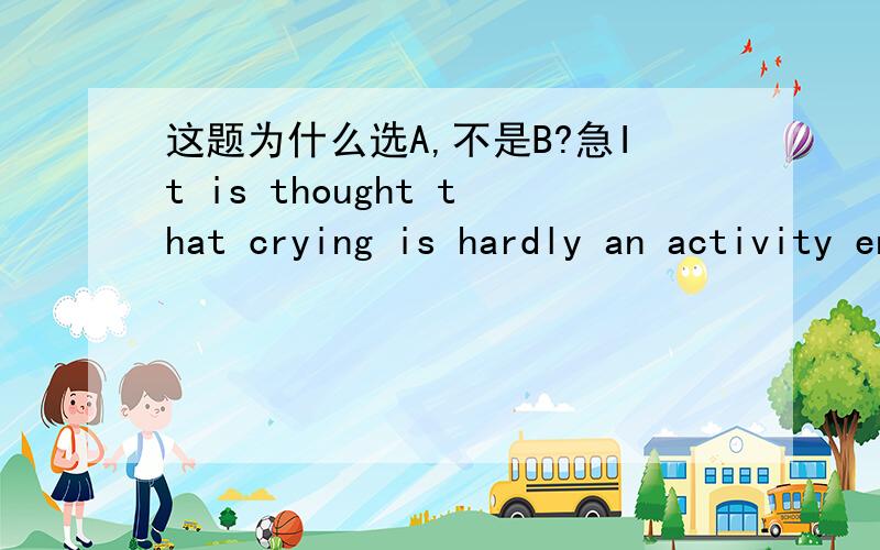 这题为什么选A,不是B?急It is thought that crying is hardly an activity encouraged by society.Tear,whether they are of sorrow,anger,or joy,typically make Americans feel uncomfortable and embarrassed.The shedder of tears (落泪者) is likely t