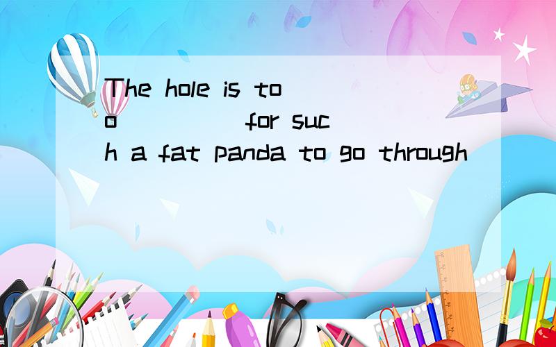 The hole is too ____ for such a fat panda to go through