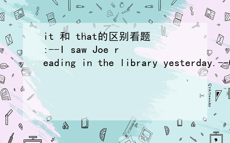 it 和 that的区别看题:--I saw Joe reading in the library yesterday.--Oh,she does ___ every weekend.A:it B:this C:something D:that这一题答案为it,谁可以告诉我具体的原因.我知道:one表示泛指,that和it 表示特指.that与所