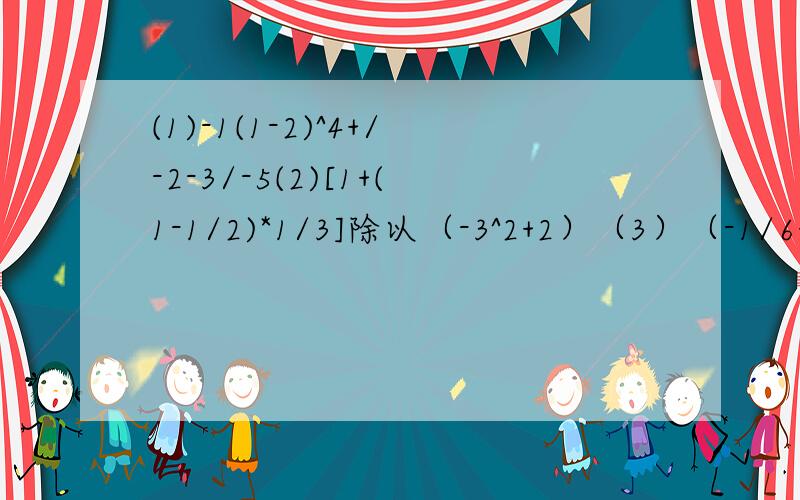 (1)-1(1-2)^4+/-2-3/-5(2)[1+(1-1/2)*1/3]除以（-3^2+2）（3）（-1/6+3/4-1/12）*（-48）（4）-2^2+3*（-1）^3-（-4）*5化简下列各式（1）（x-3y)-(y-2x)(2)3x-[7x-(4x-3)-2x^2]/-2-3/是-2-3的绝对值