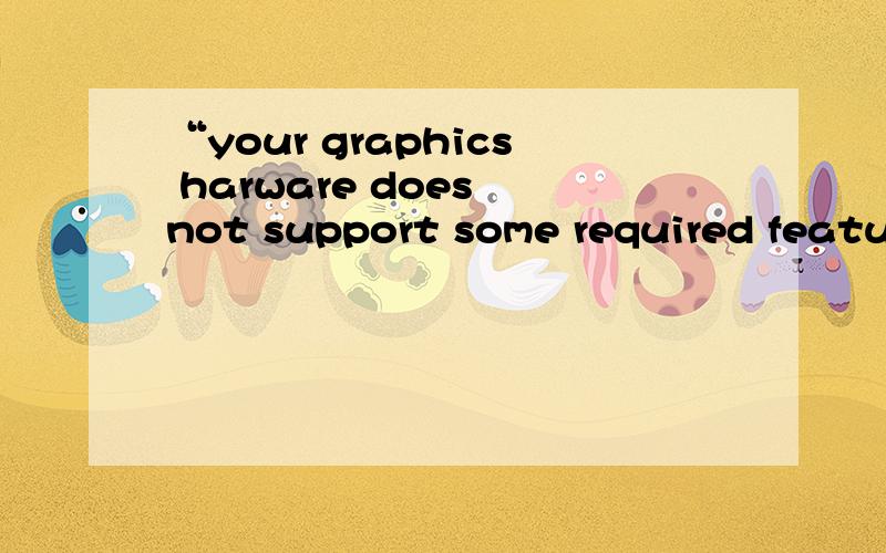 “your graphics harware does not support some required features?