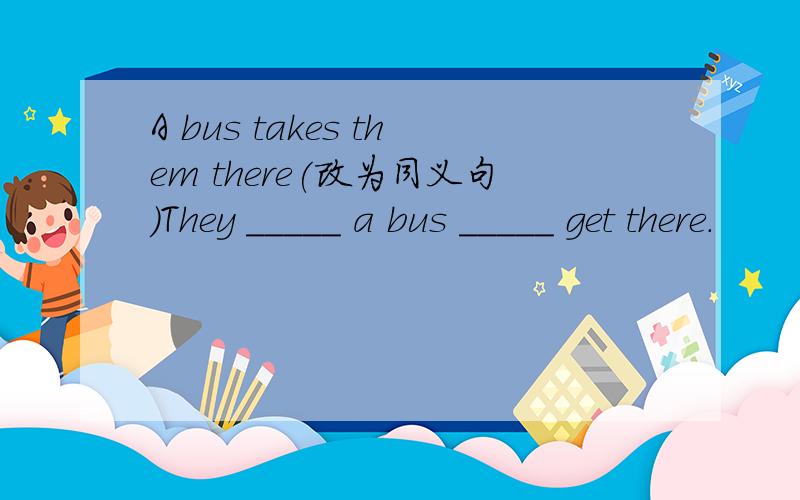A bus takes them there(改为同义句)They _____ a bus _____ get there.