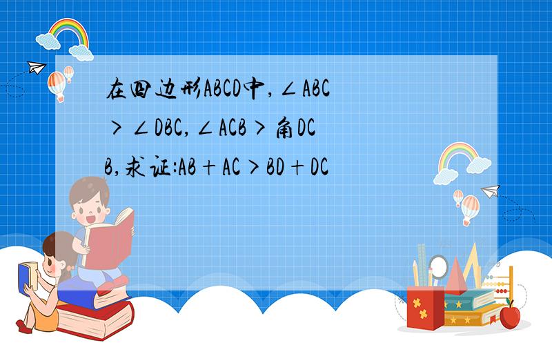 在四边形ABCD中,∠ABC>∠DBC,∠ACB>角DCB,求证:AB+AC>BD+DC