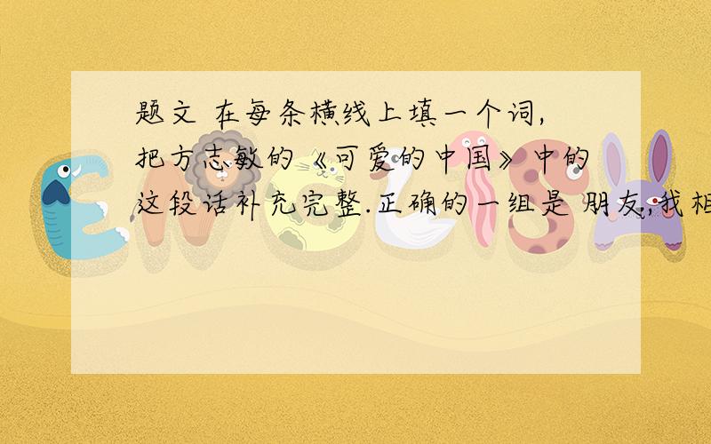 题文 在每条横线上填一个词,把方志敏的《可爱的中国》中的这段话补充完整.正确的一组是 朋友,我相信,到那时……欢歌将代替了悲叹,笑脸将代替了哭泣,富裕将代替了____,康健将代替了____,
