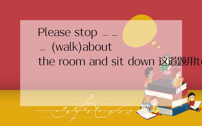 Please stop ___ (walk)about the room and sit down 这道题用to do 还是doing?（求分析解释）