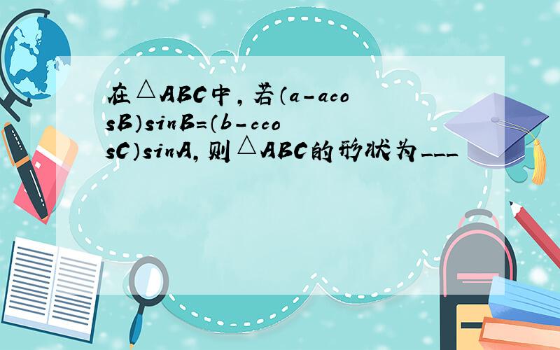 在△ABC中,若（a-acosB）sinB=（b-ccosC）sinA,则△ABC的形状为___