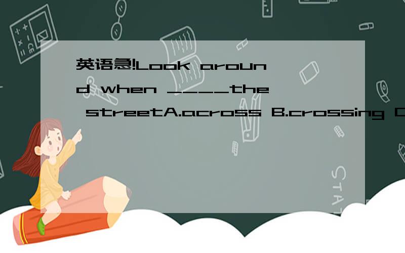 英语急!Look around when ____the streetA.across B.crossing C.crossed D.to be crossing选什么并说明原因