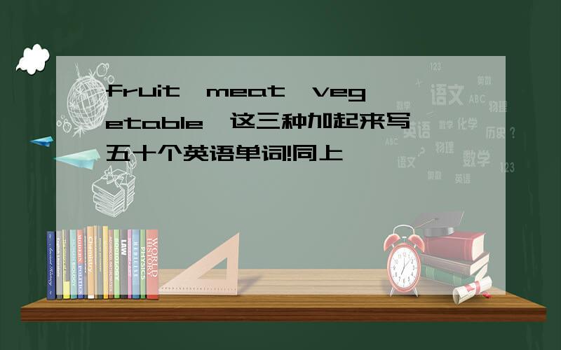 fruit,meat,vegetable,这三种加起来写五十个英语单词!同上