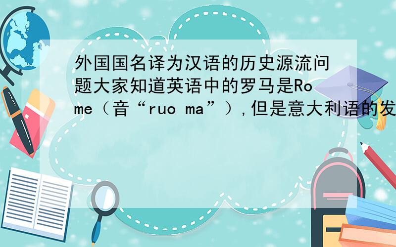 外国国名译为汉语的历史源流问题大家知道英语中的罗马是Rome（音“ruo ma”）,但是意大利语的发音却是“luo ma”,而我们中文的翻译恰恰和意大利语原音相近而不是和英语发音相近,所以我想