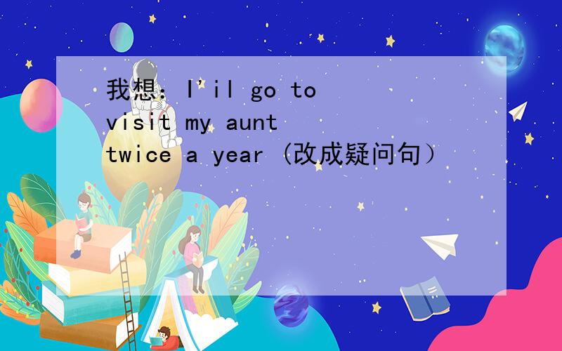 我想：I'il go to visit my aunt twice a year (改成疑问句）