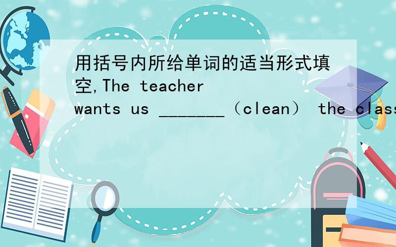 用括号内所给单词的适当形式填空,The teacher wants us _______（clean） the classroom.I 'm very happy because the Spring Festival is _____（come）up.Today is ______（Sandy）birthday.Hobo______（need）Eddie_______（help）him.英