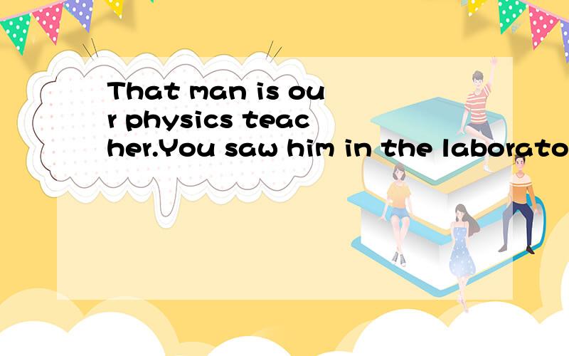 That man is our physics teacher.You saw him in the laboratory 合并成复合句（九年级上册unit6） 从句什么的都不懂 马上期中了