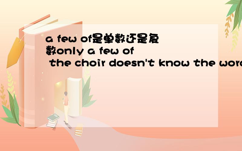 a few of是单数还是复数only a few of the choir doesn't know the words to the song 是对的还是错的（出自language & sentence skills second course practice /page160）速度的说……我快急死……
