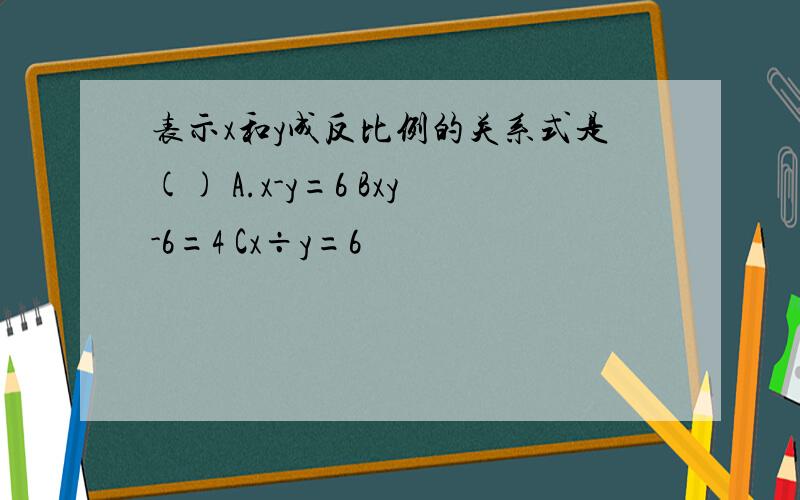 表示x和y成反比例的关系式是() A.x-y=6 Bxy-6=4 Cx÷y=6