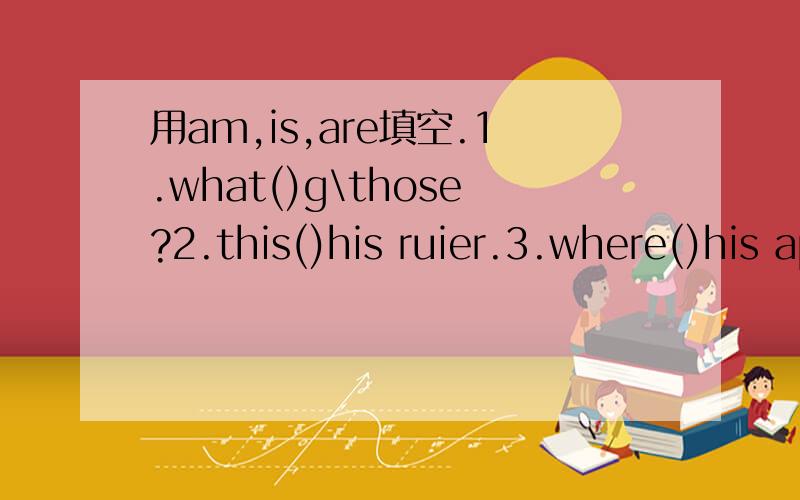 用am,is,are填空.1.what()g\those?2.this()his ruier.3.where()his apples?4.that boy ()eleven.5.()your5.()your friend a boy or a girl.6.()those maps?7.these () your bananas