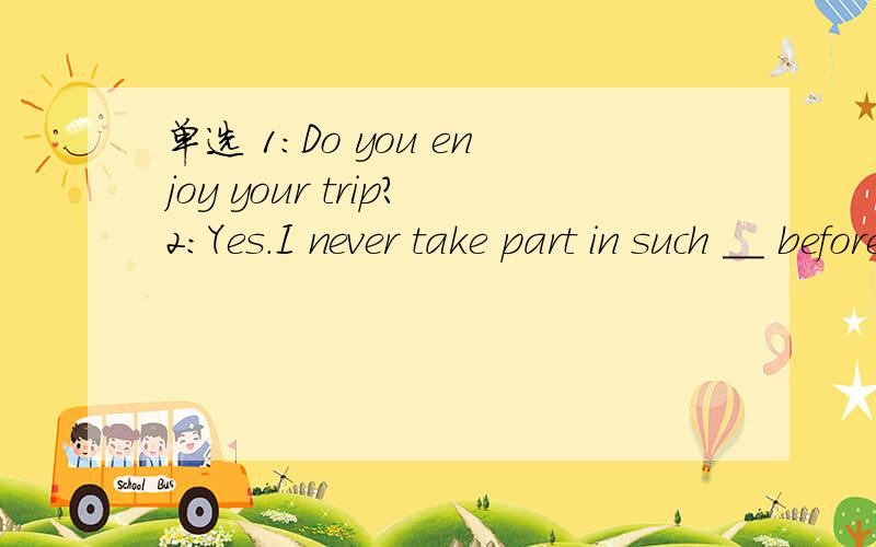 单选 1:Do you enjoy your trip?2:Yes.I never take part in such __ beforeA.the most excited B.the most exciting C.a more exciting