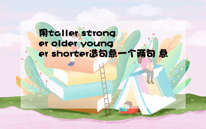 用taller stronger older younger shorter造句急一个两句 急