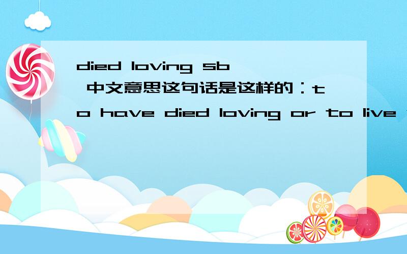 died loving sb 中文意思这句话是这样的：to have died loving or to live without ever knowing love?那died loving you
