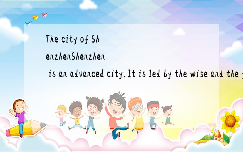 The city of ShenzhenShenzhen is an advanced city.It is led by the wise and the young.Of course,it is very active and beautiful too.Recently,Shenzhen is busy preparing for a big event.The 26th Summer Universiade is going to be held in Shenzhen!Everyon