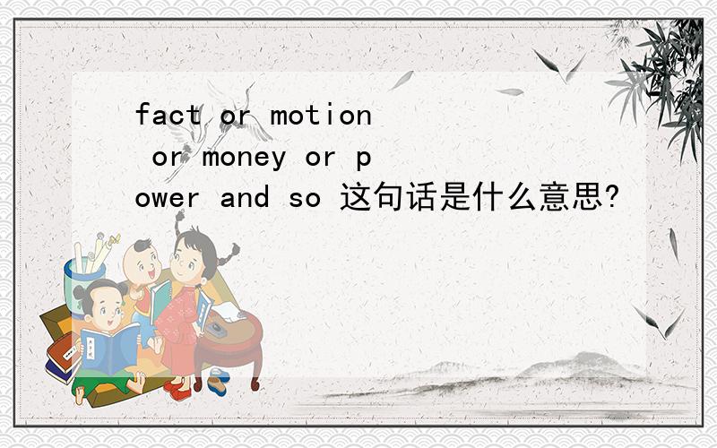 fact or motion or money or power and so 这句话是什么意思?