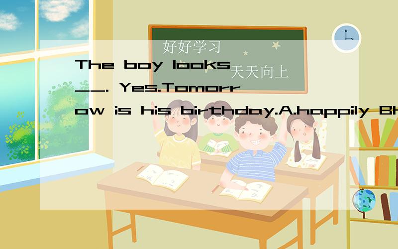 The boy looks __. Yes.Tomorrow is his birthday.A.happily Bhappy C.sadly D.sadTom has __uncle.He is __old man.A.a,a  B.an.an  C.a,an  D.an,a